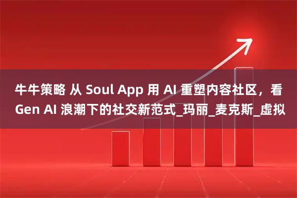 牛牛策略 从 Soul App 用 AI 重塑内容社区,看 Gen AI 浪潮下的社交新范式_玛丽_麦克斯_虚拟