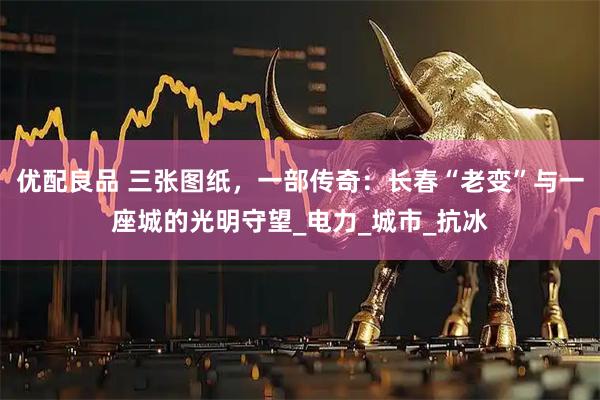 优配良品 三张图纸,一部传奇:长春“老变”与一座城的光明守望_电力_城市_抗冰