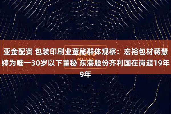 亚金配资 包装印刷业董秘群体观察：宏裕包材蒋慧婷为唯一30岁以下董秘 东港股份齐利国在岗超19年