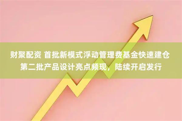 财聚配资 首批新模式浮动管理费基金快速建仓 第二批产品设计亮点频现，陆续开启发行