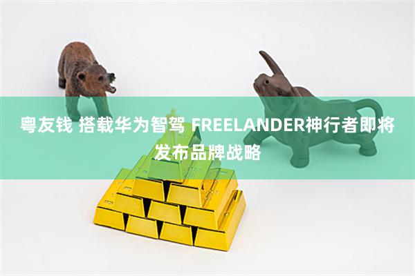 粤友钱 搭载华为智驾 FREELANDER神行者即将发布品牌战略