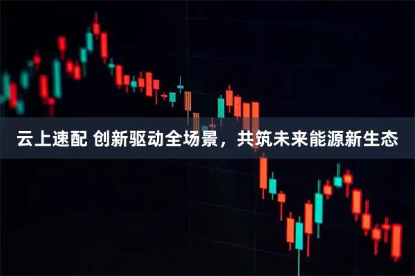 云上速配 创新驱动全场景,共筑未来能源新生态