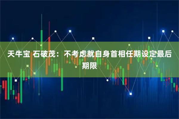 天牛宝 石破茂：不考虑就自身首相任期设定最后期限