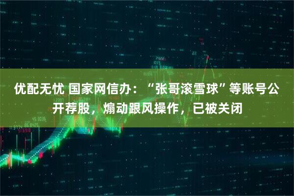 优配无忧 国家网信办：“张哥滚雪球”等账号公开荐股，煽动跟风操作，已被关闭