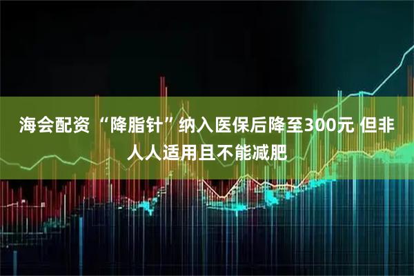 海会配资 “降脂针”纳入医保后降至300元 但非人人适用且不能减肥