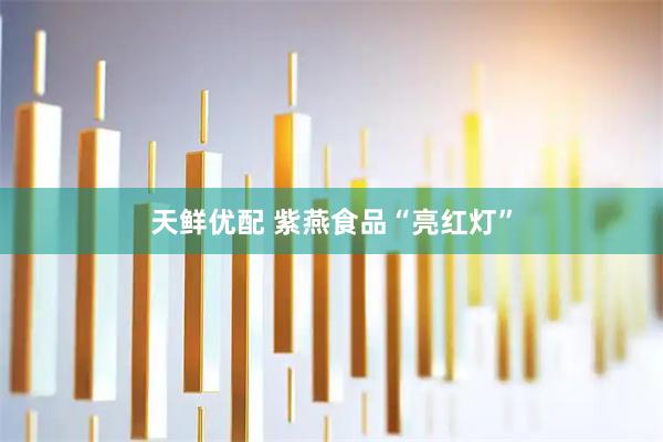 天鲜优配 紫燕食品“亮红灯”