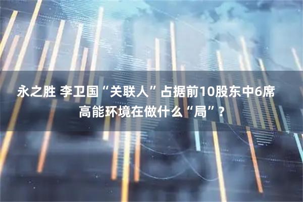 永之胜 李卫国“关联人”占据前10股东中6席   高能环境在做什么“局”？