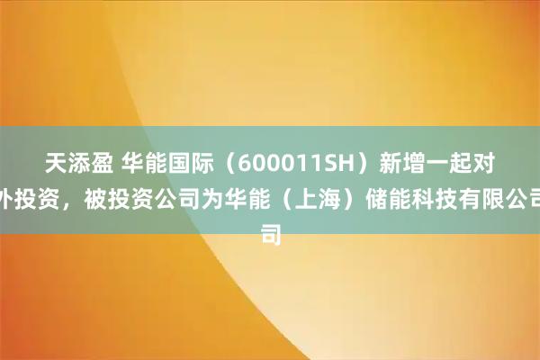 天添盈 华能国际（600011SH）新增一起对外投资，被投资公司为华能（上海）储能科技有限公司