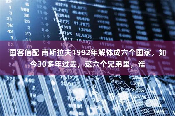国客信配 南斯拉夫1992年解体成六个国家,如今30多年过去,这六个兄弟里,谁