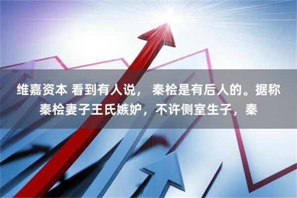 维嘉资本 看到有人说, 秦桧是有后人的。据称秦桧妻子王氏嫉妒,不许侧室生子,秦