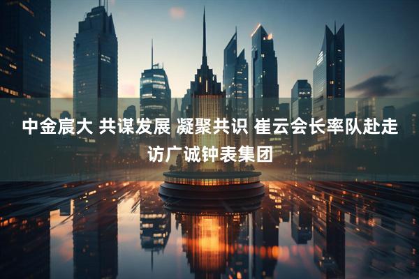 中金宸大 共谋发展 凝聚共识 崔云会长率队赴走访广诚钟表集团