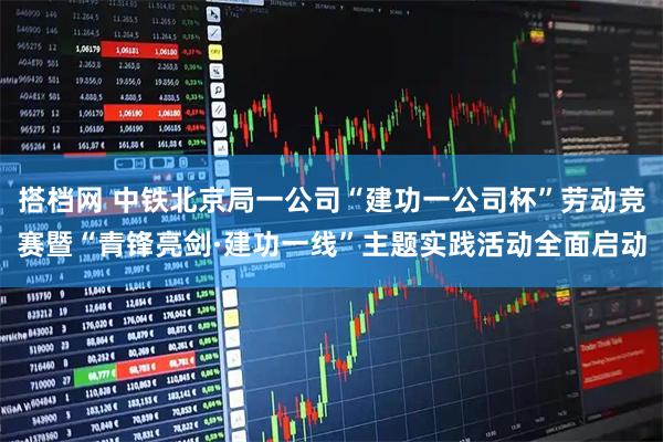 搭档网 中铁北京局一公司“建功一公司杯”劳动竞赛暨“青锋亮剑·建功一线”主题实践活动全面启动