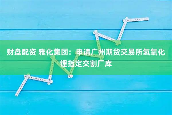 财盘配资 雅化集团：申请广州期货交易所氢氧化锂指定交割厂库