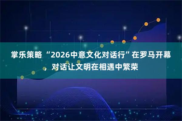 掌乐策略 “2026中意文化对话行”在罗马开幕，对话让文明在相遇中繁荣