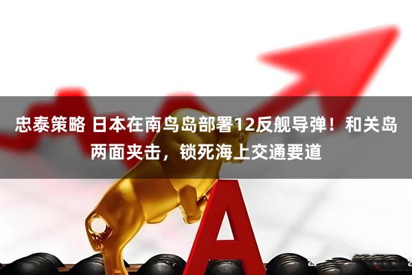忠泰策略 日本在南鸟岛部署12反舰导弹!和关岛两面夹击,锁死海上交通要道
