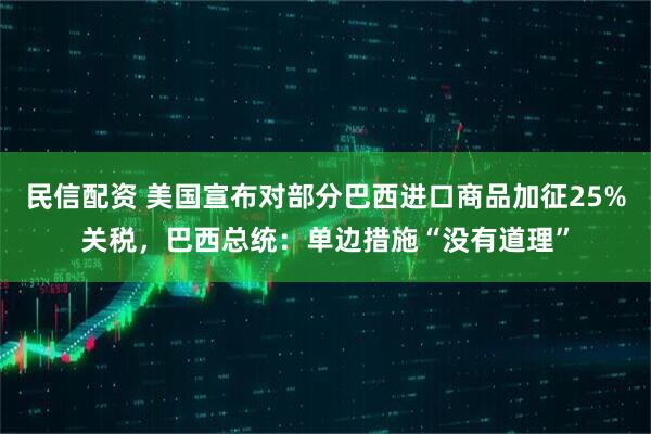 民信配资 美国宣布对部分巴西进口商品加征25%关税，巴西总统：单边措施“没有道理”