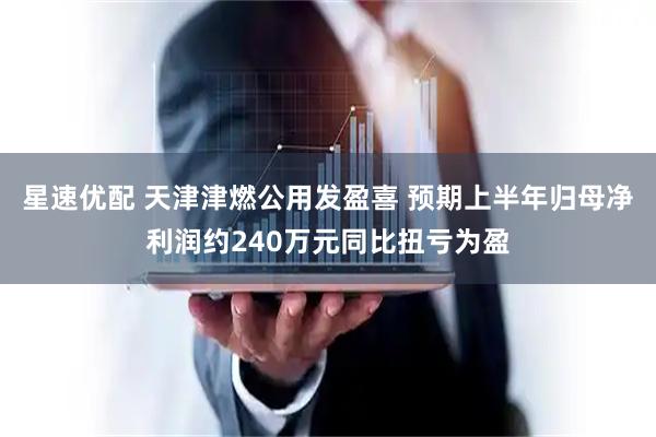 星速优配 天津津燃公用发盈喜 预期上半年归母净利润约240万元同比扭亏为盈