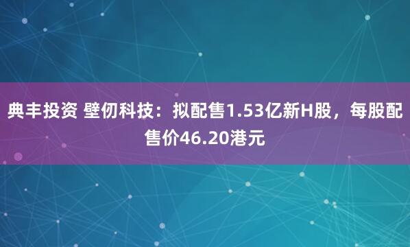 典丰投资 壁仞科技:拟配售1.53亿新H股,每股配售价46.20港元